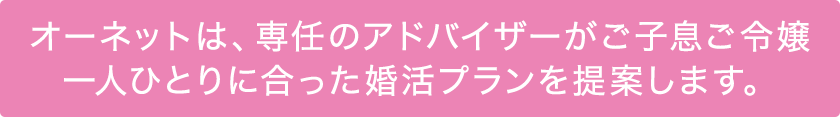 オーネットは、専任のアドバイザーが ご子息ご令嬢一人ひとりに合った 婚活プランを提案します。