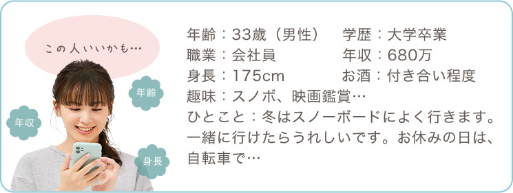 年齢：33歳（男性）、学歴：大学卒業、職業：会社員、年収：680万、身長：175cm、お酒：付き合い程度、趣味：スノボ、映画鑑賞、、ひとこと：冬はスノーボードによく行きます。一緒に行けたらうれしいです。