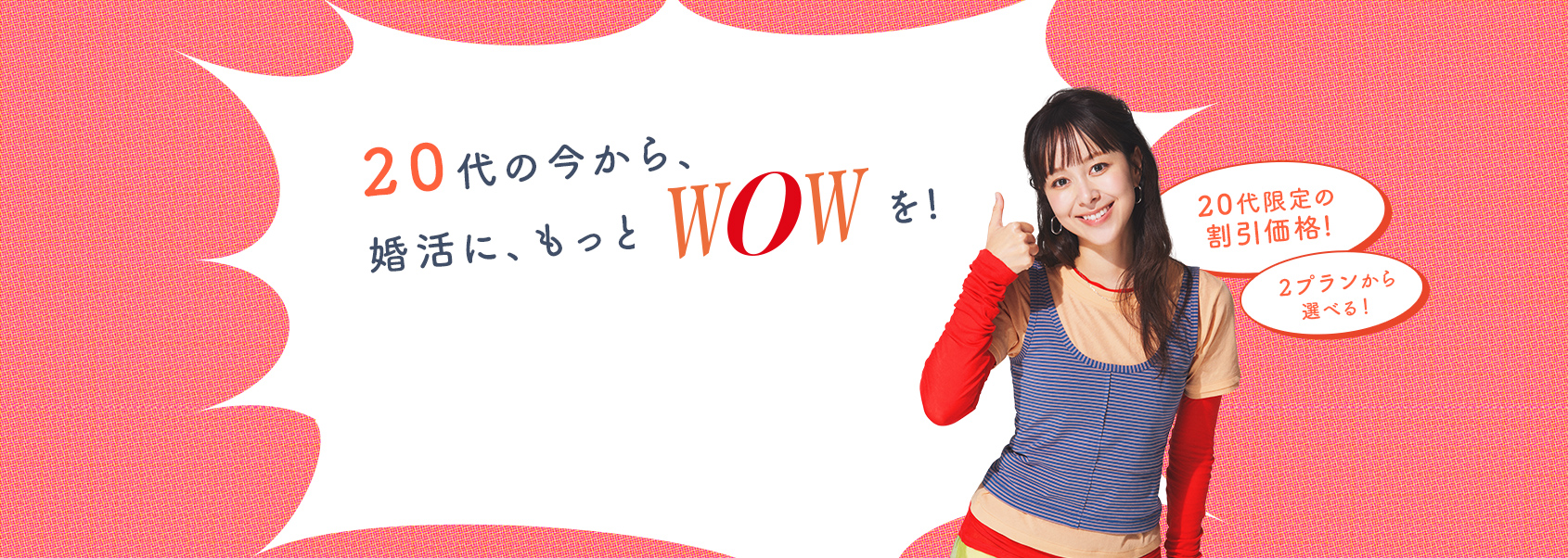 20代の今から、婚活に、もっとWOWを。20代限定の割引価格、2プランから選べます